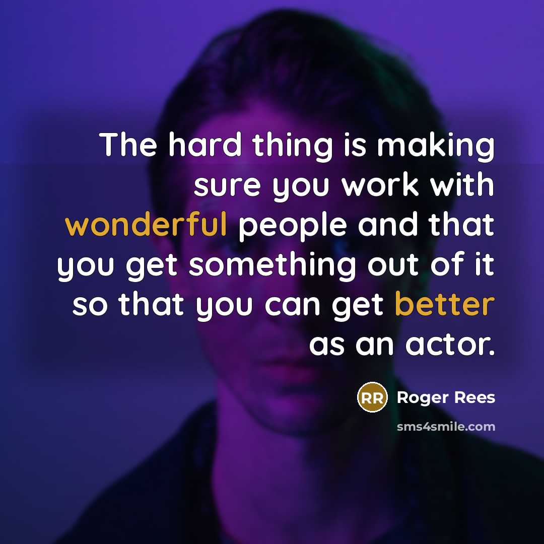 “The hard thing is making sure you work with wonderful people and that you get something out of it so that you can get better as an actor.” quote by Roger Rees