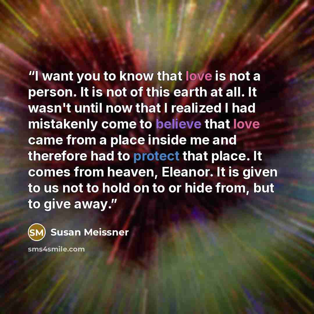 “I want you to know that love is not a person. It is not of this earth at all. It wasn't until now that I realized I had mistakenly come to believe that love came from a place inside me and therefore had to protect that place. It comes from heaven, Eleanor. It is given to us not to hold on to or…” quote by Susan Meissner