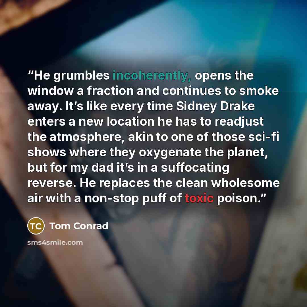 “He grumbles incoherently, opens the window a fraction and continues to smoke away. It’s like every time Sidney Drake enters a new location he has to readjust the atmosphere, akin to one of those sci-fi shows where they oxygenate the planet, but for my dad it’s in a suffocating reverse. He replaces…” quote by Tom Conrad