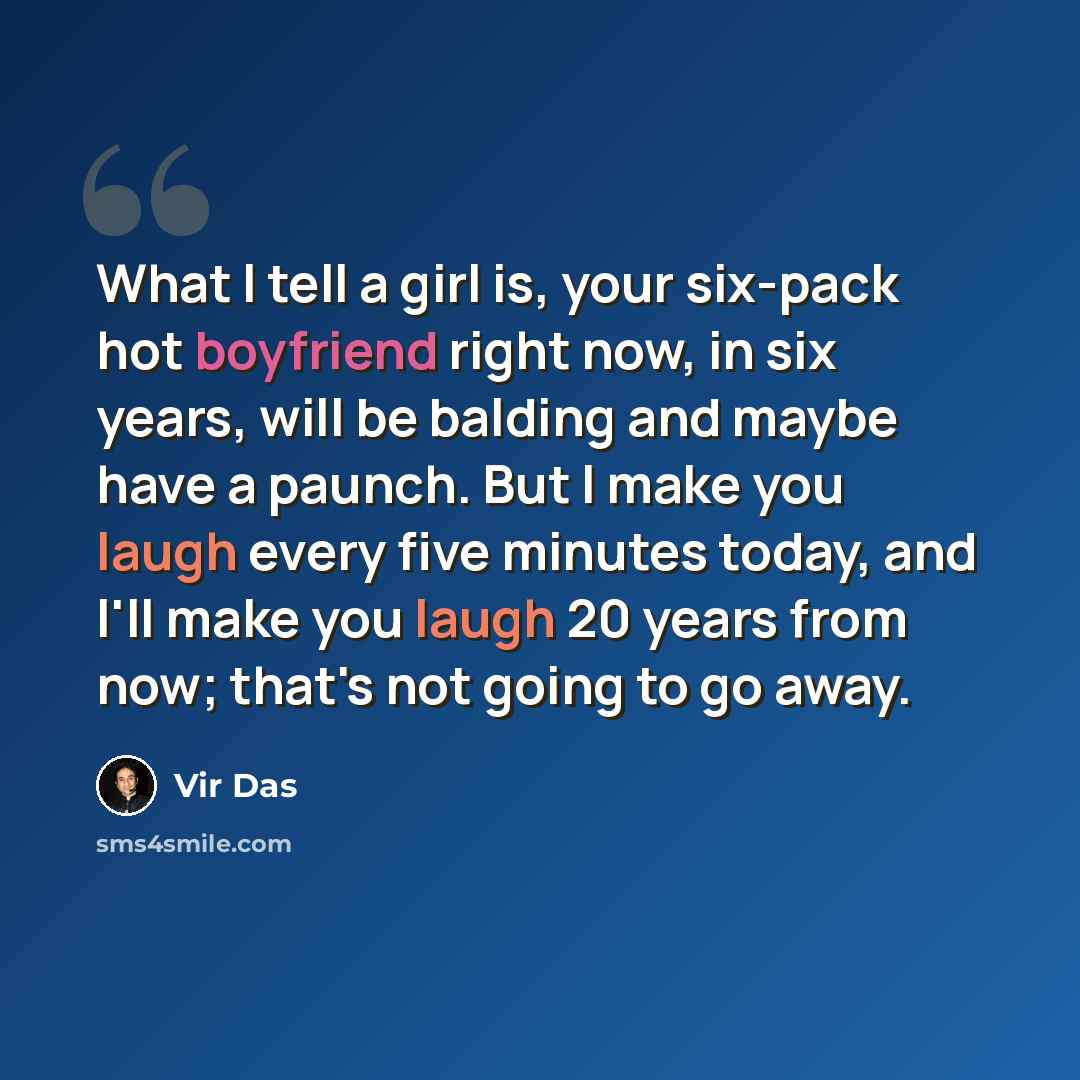“What I tell a girl is, your six-pack hot boyfriend right now, in six years, will be balding and maybe have a paunch. But I make you laugh every five minutes today, and I'll make you laugh 20 years from now; that's not going to go away.” quote by Vir Das