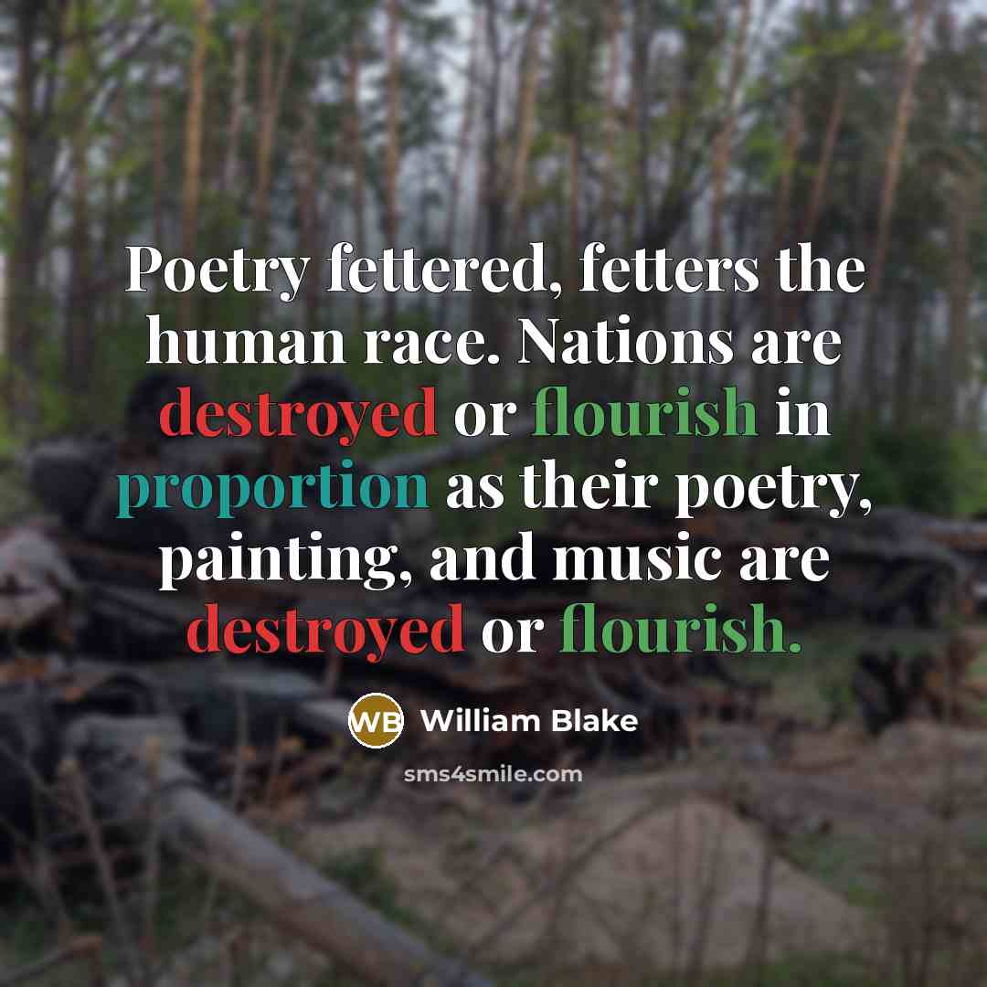“Poetry fettered, fetters the human race. Nations are destroyed or flourish in proportion as their poetry, painting, and music are destroyed or flourish.” quote by William Blake