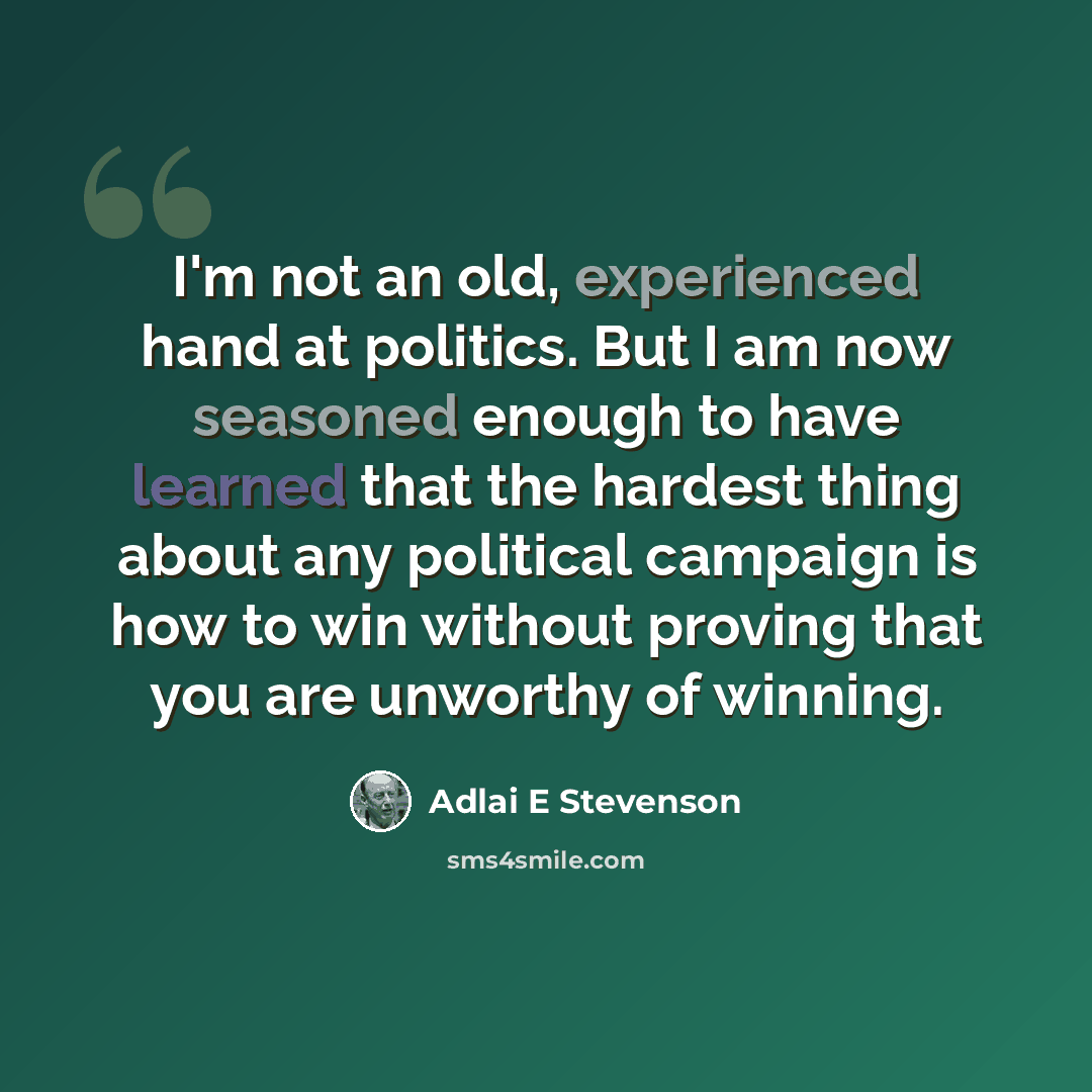 “I'm not an old, experienced hand at politics. But I am now seasoned enough to have learned that the hardest thing about any political campaign is how to win without proving that you are unworthy of winning.” quote by Adlai E Stevenson