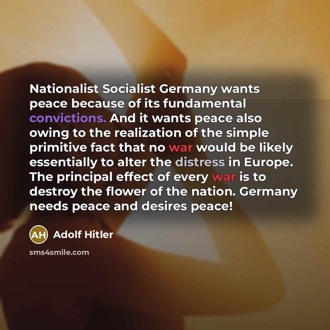 “Nationalist Socialist Germany wants peace because of its fundamental convictions. And it wants peace also owing to the realization of the simple primitive fact that no war would be likely essentially to alter the distress in Europe. The principal effect of every war is to destroy the flower of the…” quote by Adolf Hitler