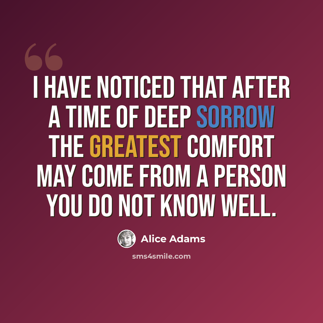 “I have noticed that after a time of deep sorrow the greatest comfort may come from a person you do not know well.” quote by Alice Adams