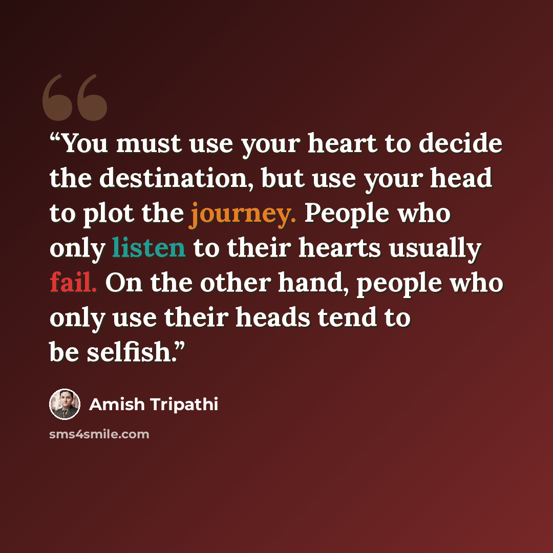 “You must use your heart to decide the destination, but use your head to plot the journey. People who only listen to their hearts usually fail. On the other hand, people who only use their heads tend to be selfish.” quote by Amish Tripathi