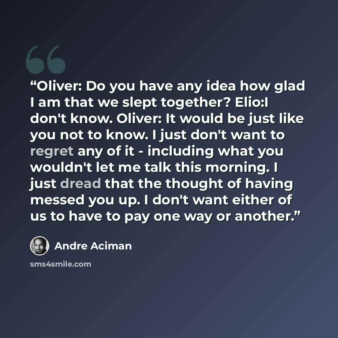 “Oliver: Do you have any idea how glad I am that we slept together? Elio:I don't know. Oliver: It would be just like you not to know. I just don't want to regret any of it - including what you wouldn't let me talk this morning. I just dread that the thought of having messed you up. I don't want…” quote by André Aciman