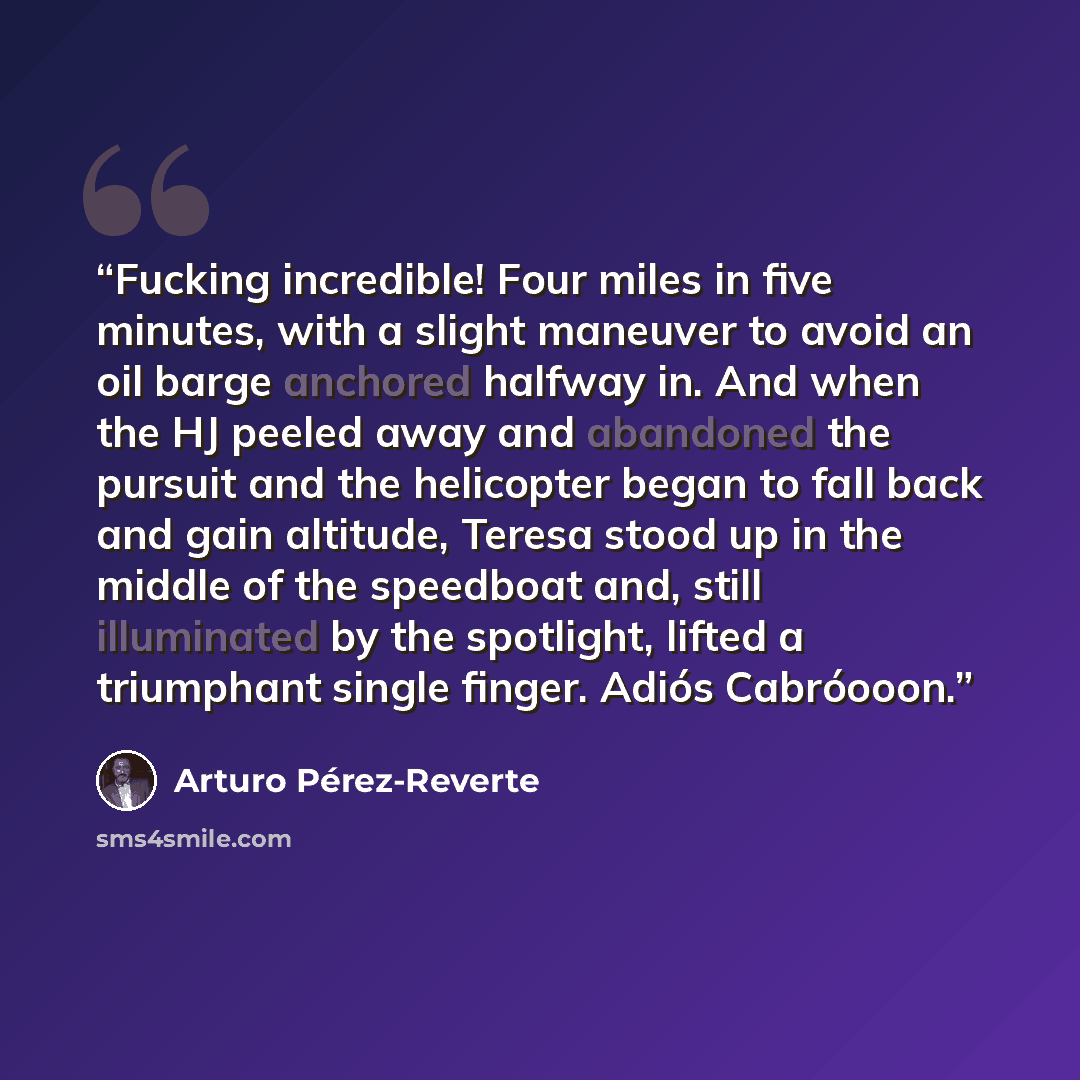 “Fucking incredible! Four miles in five minutes, with a slight maneuver to avoid an oil barge anchored halfway in. And when the HJ peeled away and abandoned the pursuit and the helicopter began to fall back and gain altitude, Teresa stood up in the middle of the speedboat and, still illuminated by…” quote by Arturo Pérez-Reverte
