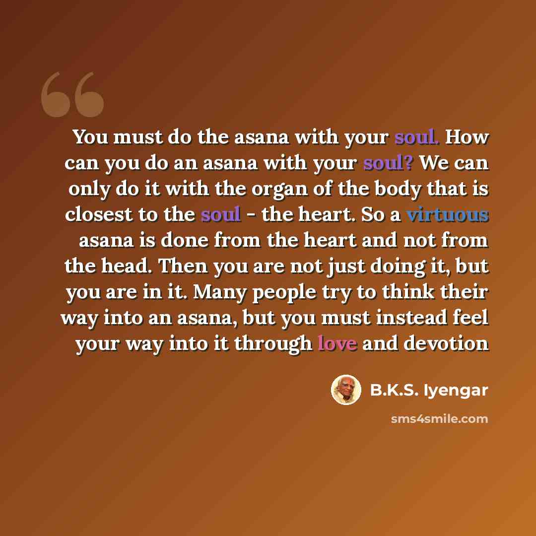 “You must do the asana with your soul. How can you do an asana with your soul? We can only do it with the organ of the body that is closest to the soul - the heart. So a virtuous asana is done from the heart and not from the head. Then you are not just doing it, but you are in it. Many people try…” quote by B.K.S. Iyengar