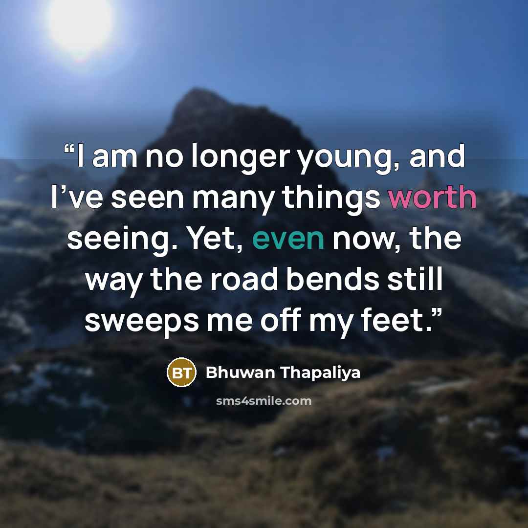 “I am no longer young, and I’ve seen many things worth seeing. Yet, even now, the way the road bends still sweeps me off my feet.” quote by Bhuwan Thapaliya