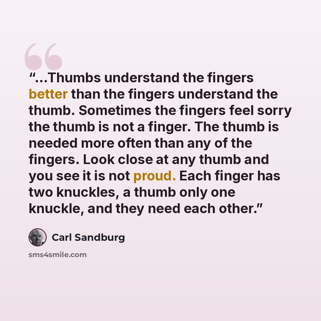 “...Thumbs understand the fingers better than the fingers understand the thumb. Sometimes the fingers feel sorry the thumb is not a finger. The thumb is needed more often than any of the fingers. Look close at any thumb and you see it is not proud. Each finger has two knuckles, a thumb only one…” quote by Carl Sandburg