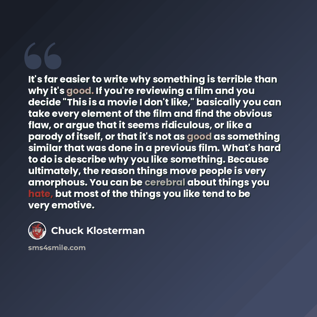 “It's far easier to write why something is terrible than why it's good. If you're reviewing a film and you decide "This is a movie I don't like," basically you can take every element of the film and find the obvious flaw, or argue that it seems ridiculous, or like a parody of itself, or that it's…” quote by Chuck Klosterman