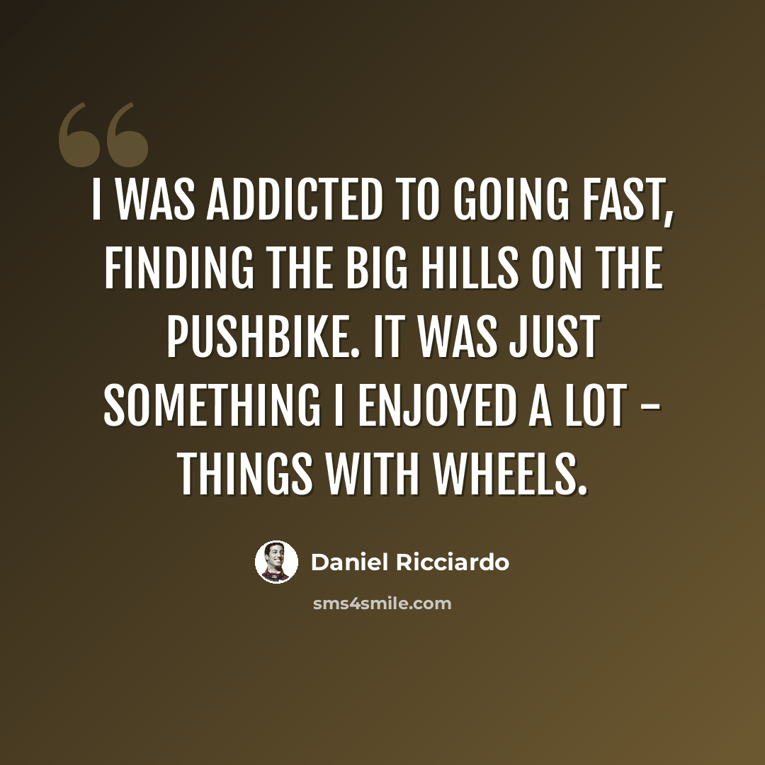 “I was addicted to going fast, finding the big hills on the pushbike. It was just something I enjoyed a lot - things with wheels.” quote by Daniel Ricciardo