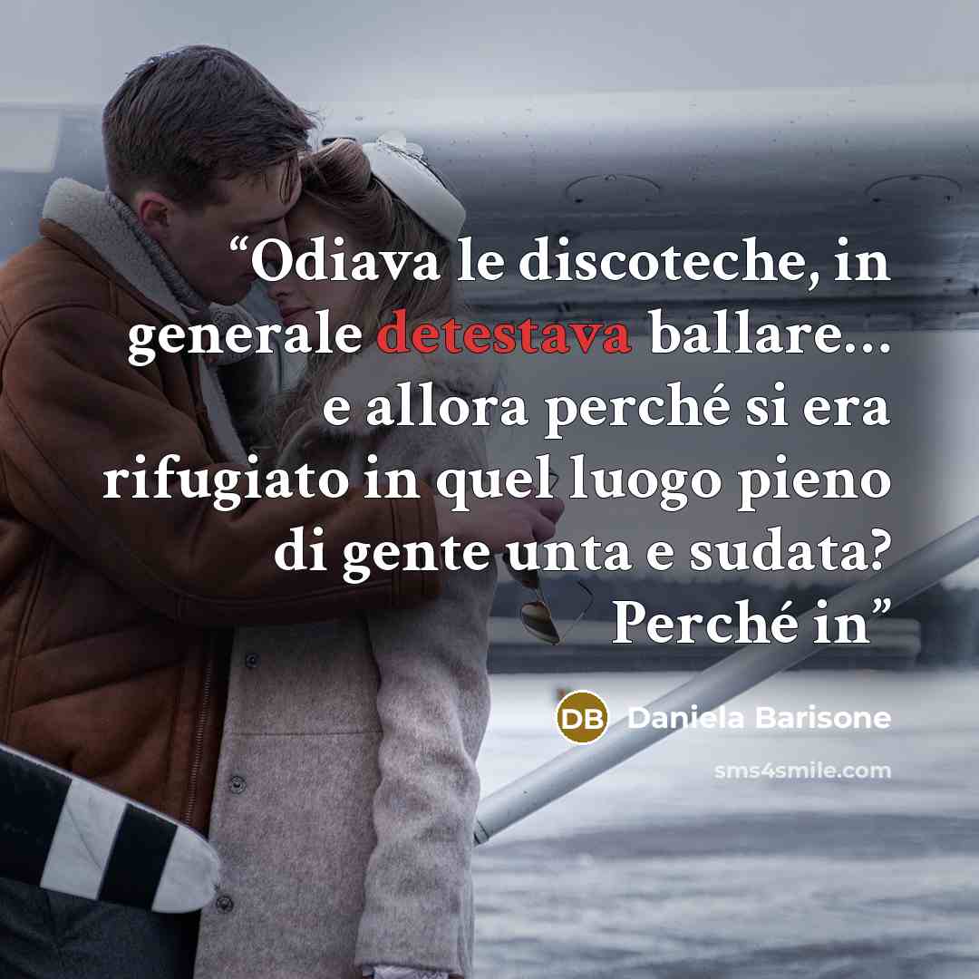 “Odiava le discoteche, in generale detestava ballare… e allora perché si era rifugiato in quel luogo pieno di gente unta e sudata? Perché in” quote by Daniela Barisone