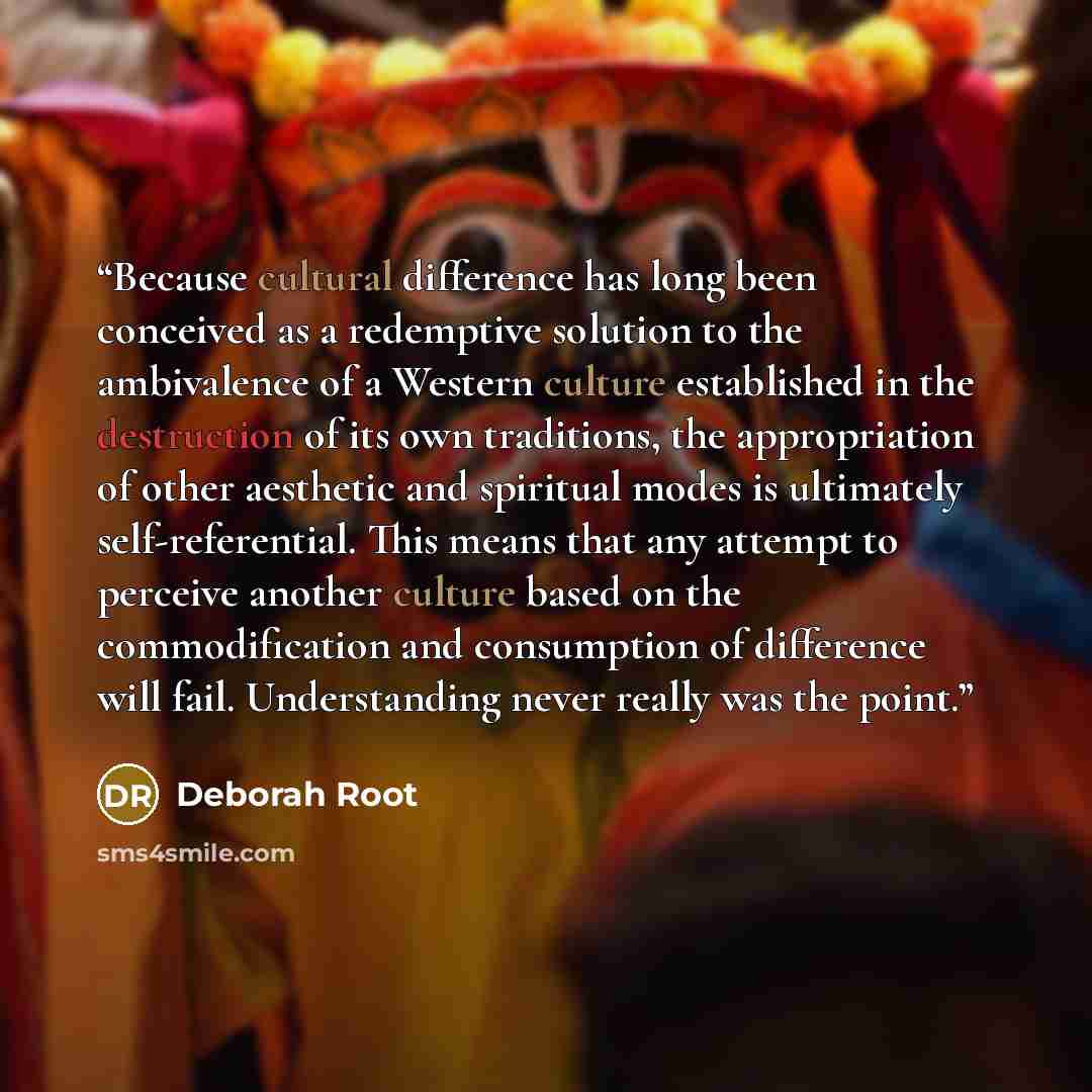 “Because cultural difference has long been conceived as a redemptive solution to the ambivalence of a Western culture established in the destruction of its own traditions, the appropriation of other aesthetic and spiritual modes is ultimately self-referential. This means that any attempt to…” quote by Deborah Root