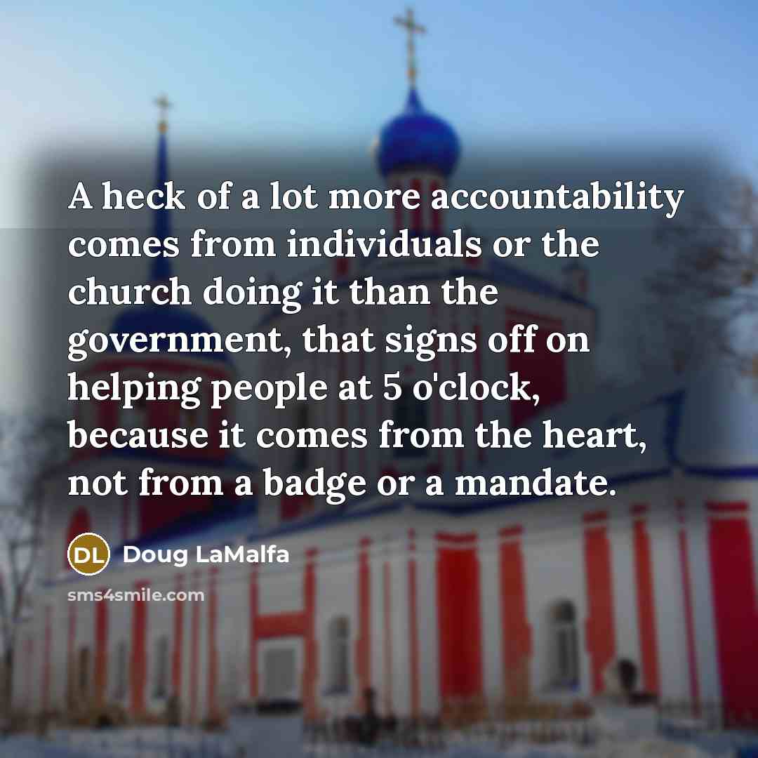 “A heck of a lot more accountability comes from individuals or the church doing it than the government, that signs off on helping people at 5 o'clock, because it comes from the heart, not from a badge or a mandate.” quote by Doug LaMalfa