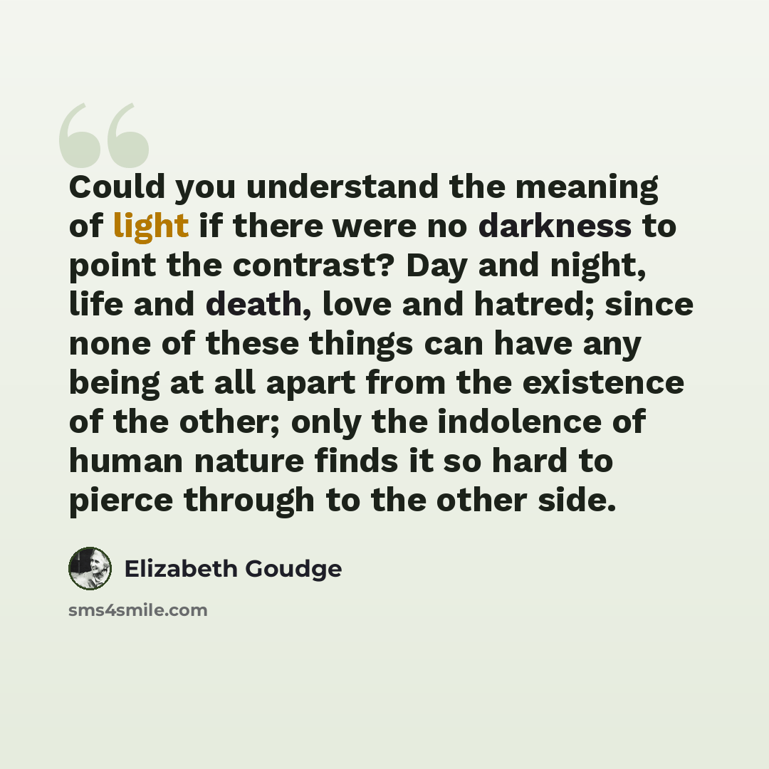 “Could you understand the meaning of light if there were no darkness to point the contrast? Day and night, life and death, love and hatred; since none of these things can have any being at all apart from the existence of the other; only the indolence of human nature finds it so hard to pierce…” quote by Elizabeth Goudge