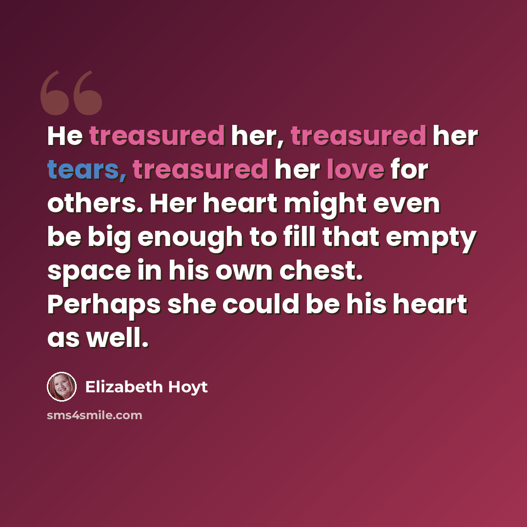 “He treasured her, treasured her tears, treasured her love for others. Her heart might even be big enough to fill that empty space in his own chest. Perhaps she could be his heart as well.” quote by Elizabeth Hoyt