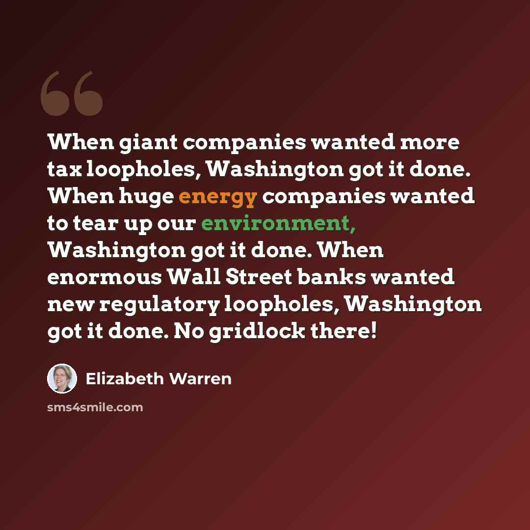 “When giant companies wanted more tax loopholes, Washington got it done. When huge energy companies wanted to tear up our environment, Washington got it done. When enormous Wall Street banks wanted new regulatory loopholes, Washington got it done. No gridlock there!” quote by Elizabeth Warren