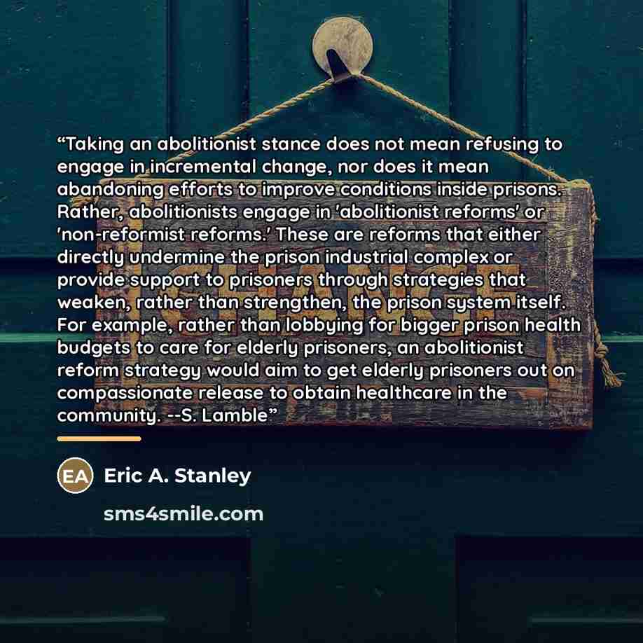 “Taking an abolitionist stance does not mean refusing to engage in incremental change, nor does it mean abandoning efforts to improve conditions inside prisons. Rather, abolitionists engage in 'abolitionist reforms' or 'non-reformist reforms.' These are reforms that either directly undermine the…” quote by Eric A. Stanley