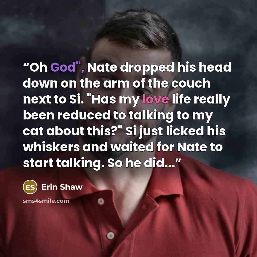 “Oh God", Nate dropped his head down on the arm of the couch next to Si. "Has my love life really been reduced to talking to my cat about this?" Si just licked his whiskers and waited for Nate to start talking. So he did...” quote by Erin Shaw
