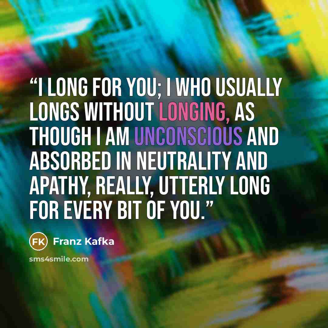 “I long for you; I who usually longs without longing, as though I am unconscious and absorbed in neutrality and apathy, really, utterly long for every bit of you.” quote by Franz Kafka