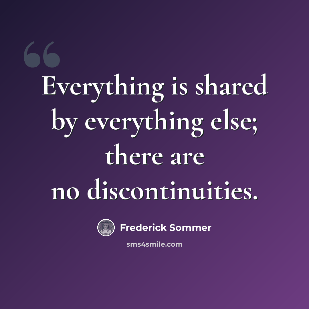 “Everything is shared by everything else; there are no discontinuities.” quote by Frederick Sommer
