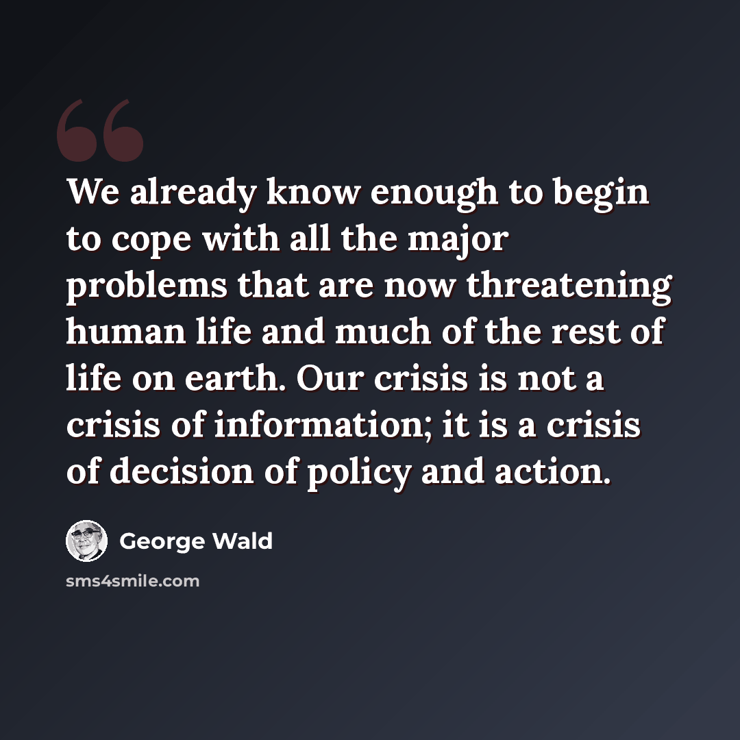 “We already know enough to begin to cope with all the major problems that are now threatening human life and much of the rest of life on earth. Our crisis is not a crisis of information; it is a crisis of decision of policy and action.” quote by George Wald