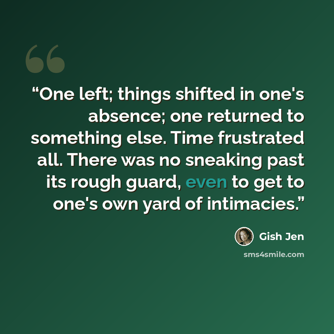 “One left; things shifted in one's absence; one returned to something else. Time frustrated all. There was no sneaking past its rough guard, even to get to one's own yard of intimacies.” quote by Gish Jen