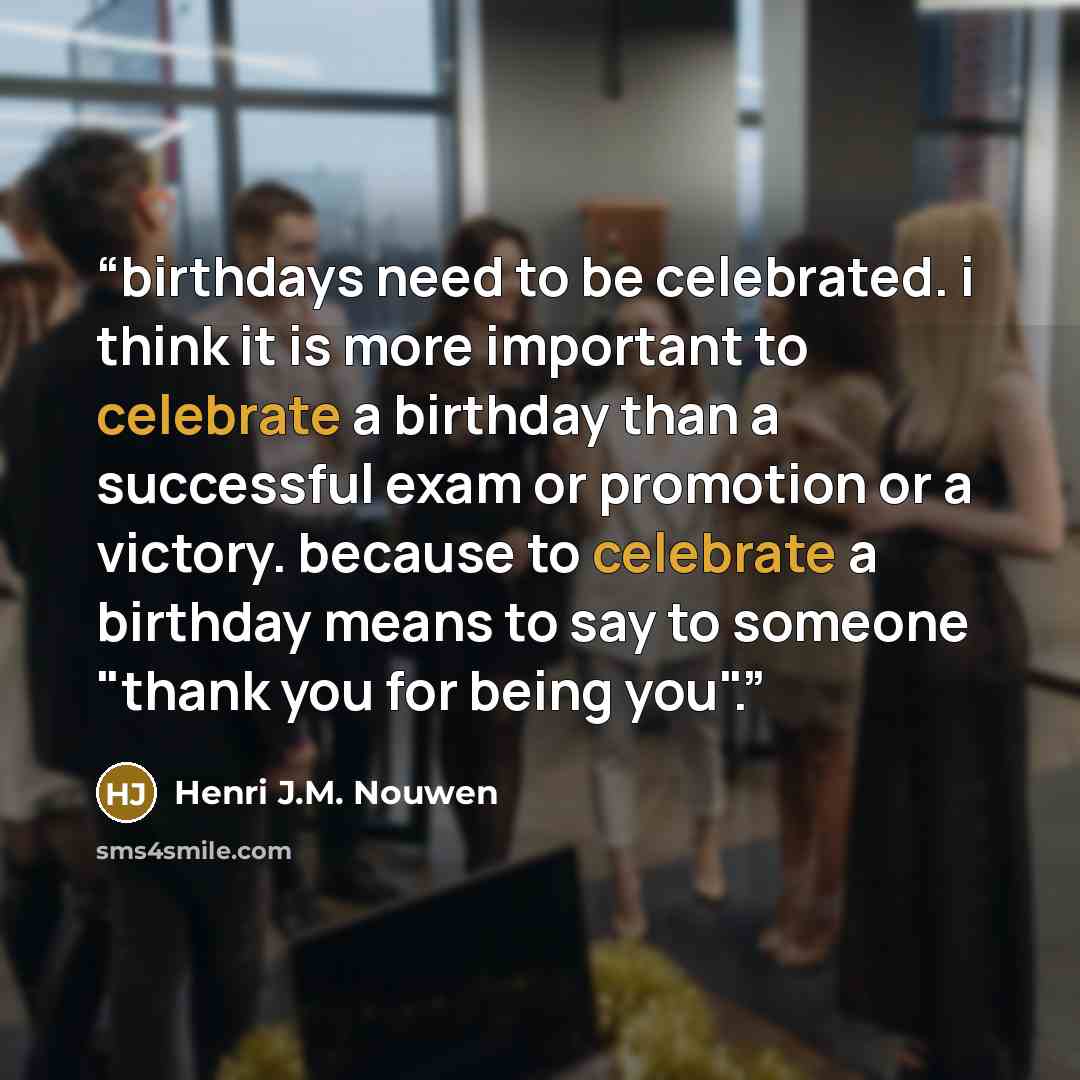 “birthdays need to be celebrated. i think it is more important to celebrate a birthday than a successful exam or promotion or a victory. because to celebrate a birthday means to say to someone "thank you for being you".” quote by Henri J.M. Nouwen