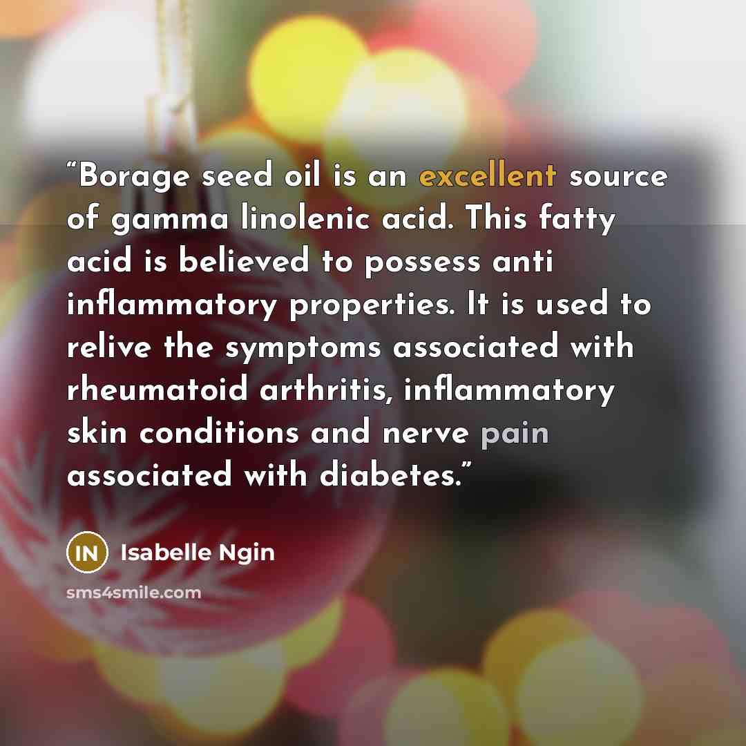 “Borage seed oil is an excellent source of gamma linolenic acid. This fatty acid is believed to possess anti inflammatory properties. It is used to relive the symptoms associated with rheumatoid arthritis, inflammatory skin conditions and nerve pain associated with diabetes.” quote by Isabelle Ngin