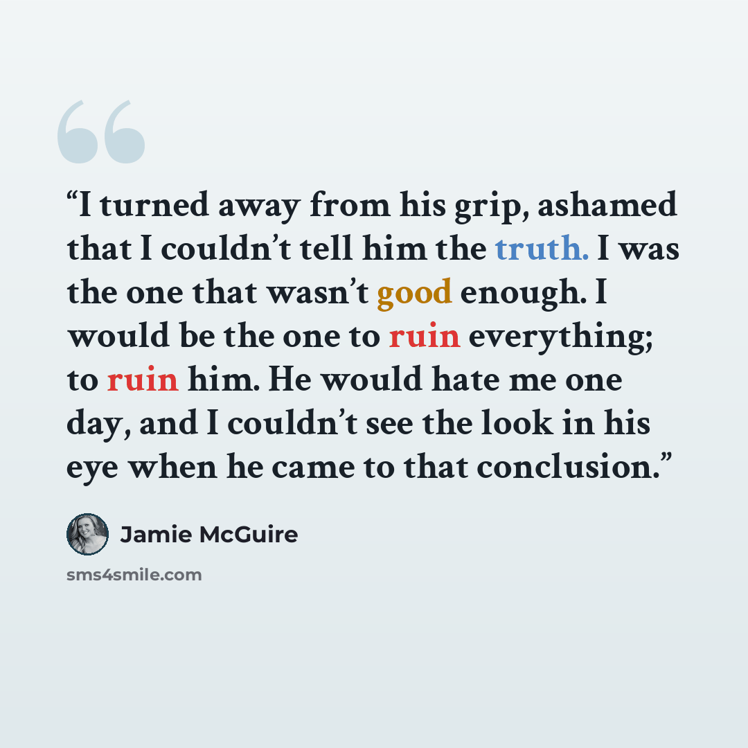 “I turned away from his grip, ashamed that I couldn’t tell him the truth. I was the one that wasn’t good enough. I would be the one to ruin everything; to ruin him. He would hate me one day, and I couldn’t see the look in his eye when he came to that conclusion.” quote by Jamie McGuire