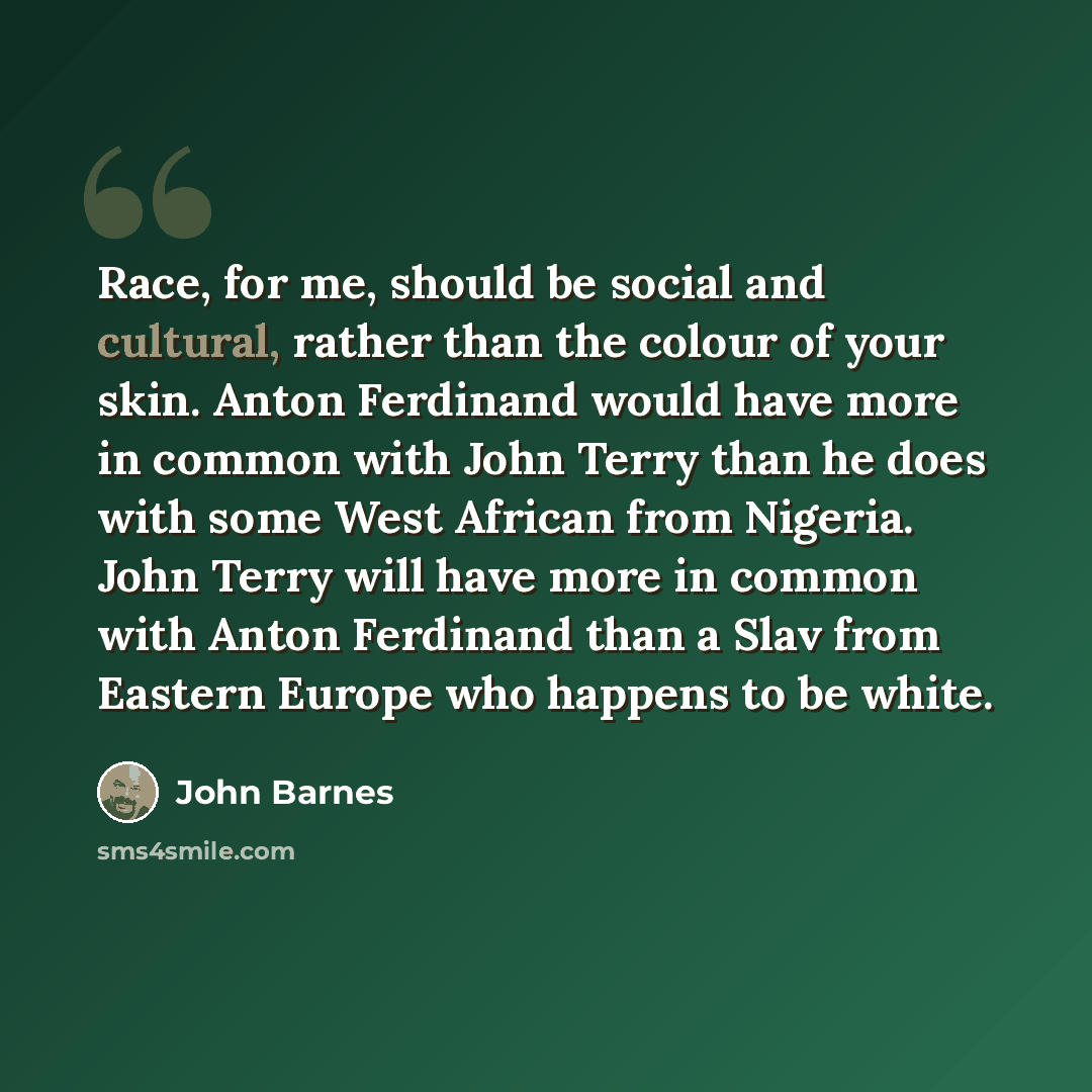 “Race, for me, should be social and cultural, rather than the colour of your skin. Anton Ferdinand would have more in common with John Terry than he does with some West African from Nigeria. John Terry will have more in common with Anton Ferdinand than a Slav from Eastern Europe who happens to be…” quote by John Barnes