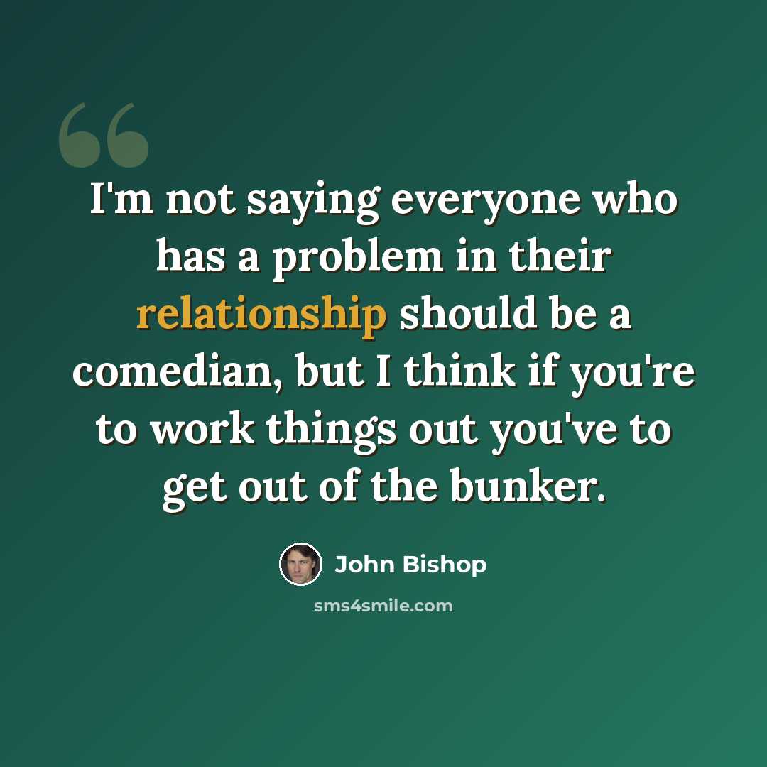 “I'm not saying everyone who has a problem in their relationship should be a comedian, but I think if you're to work things out you've to get out of the bunker.” quote by John Bishop