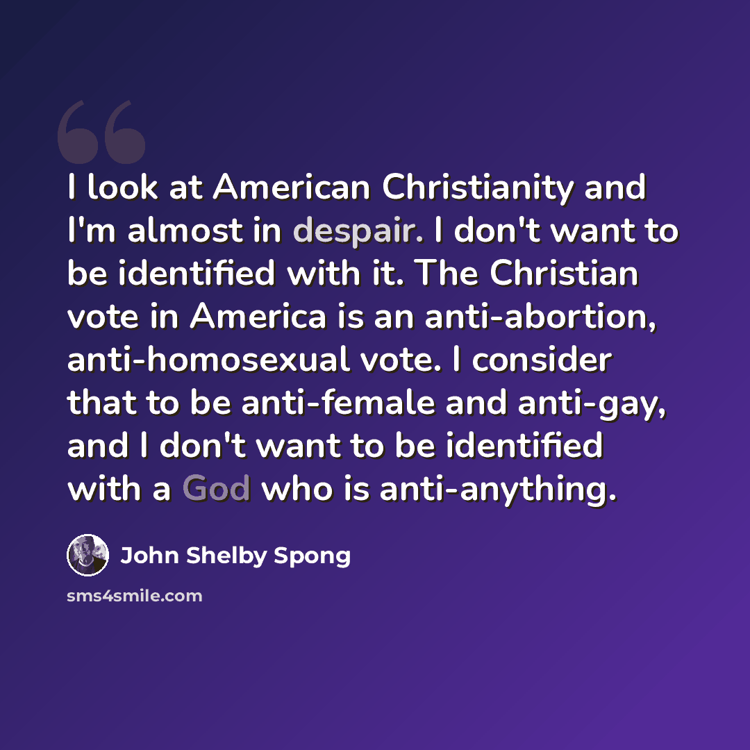 “I look at American Christianity and I'm almost in despair. I don't want to be identified with it. The Christian vote in America is an anti-abortion, anti-homosexual vote. I consider that to be anti-female and anti-gay, and I don't want to be identified with a God who is anti-anything.” quote by John Shelby Spong