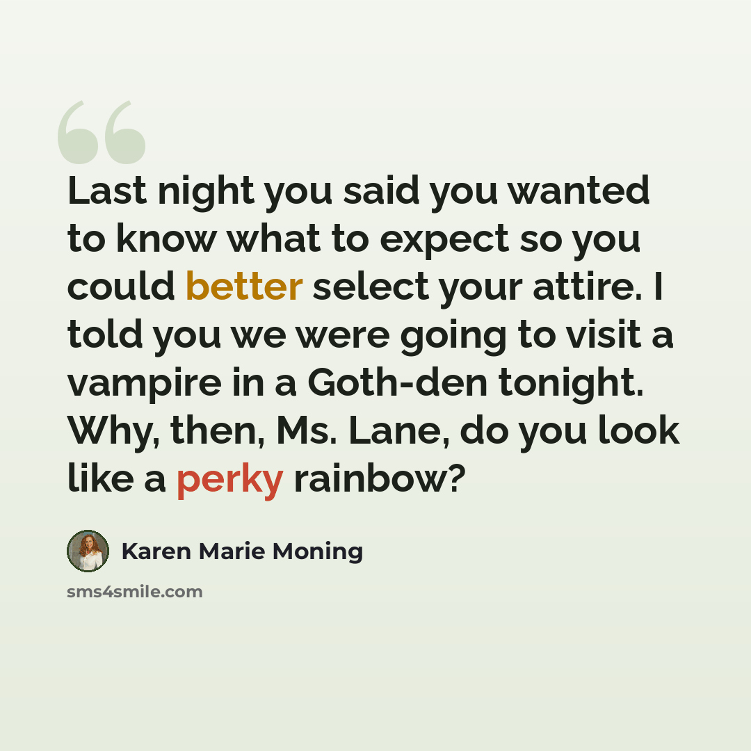 “Last night you said you wanted to know what to expect so you could better select your attire. I told you we were going to visit a vampire in a Goth-den tonight. Why, then, Ms. Lane, do you look like a perky rainbow?” quote by Karen Marie Moning
