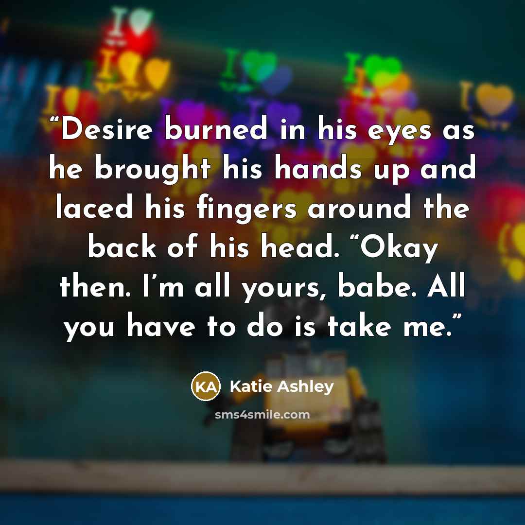 “Desire burned in his eyes as he brought his hands up and laced his fingers around the back of his head. “Okay then. I’m all yours, babe. All you have to do is take me.” quote by Katie Ashley