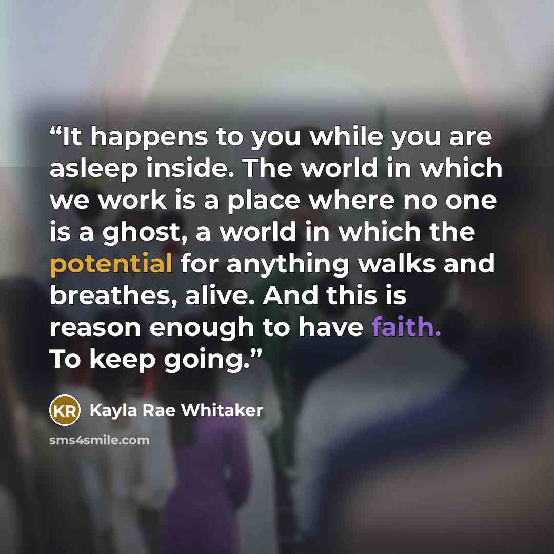 “It happens to you while you are asleep inside. The world in which we work is a place where no one is a ghost, a world in which the potential for anything walks and breathes, alive. And this is reason enough to have faith. To keep going.” quote by Kayla Rae Whitaker