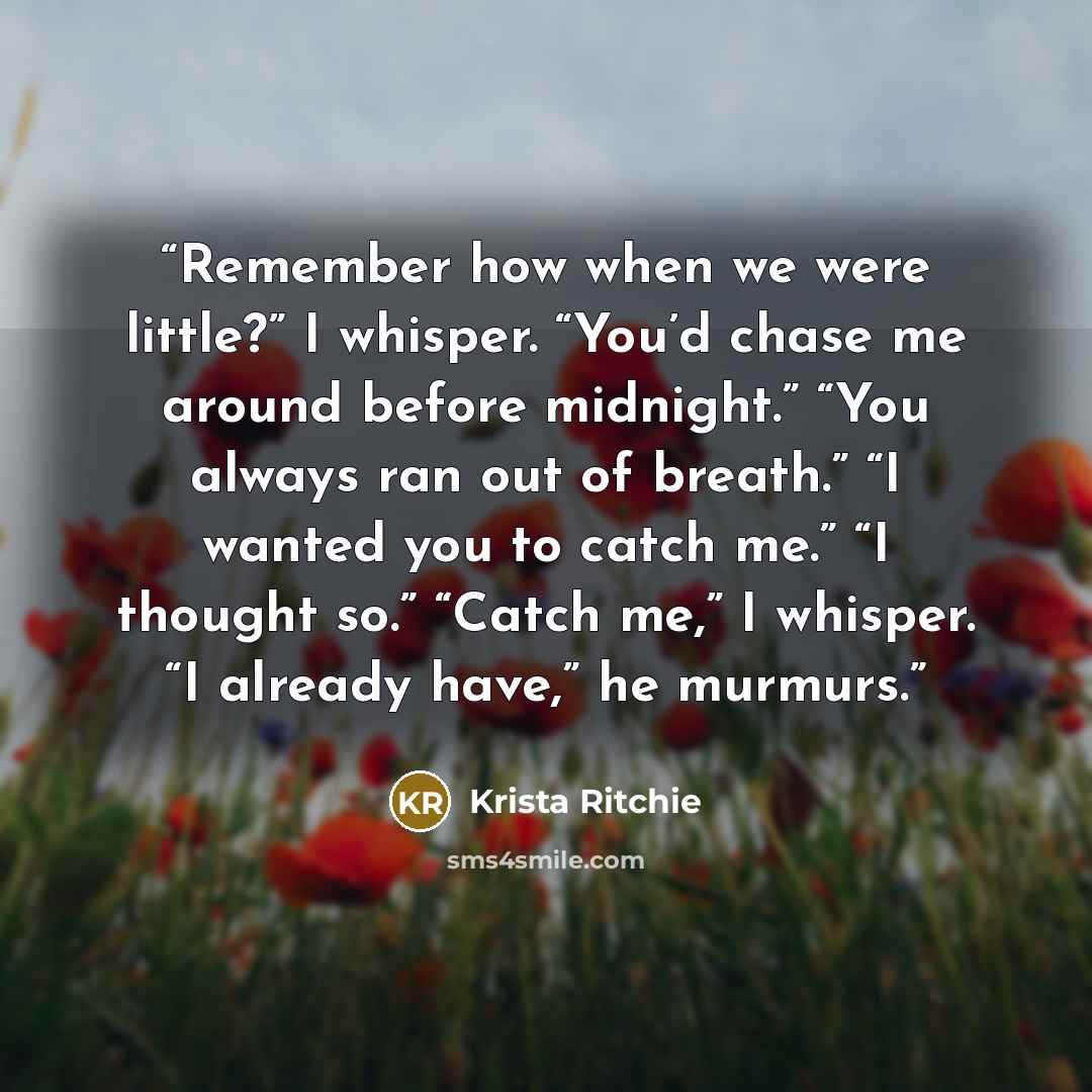 “Remember how when we were little?” I whisper. “You’d chase me around before midnight.” “You always ran out of breath.” “I wanted you to catch me.” “I thought so.” “Catch me,” I whisper. “I already have,” he murmurs.” quote by Krista Ritchie