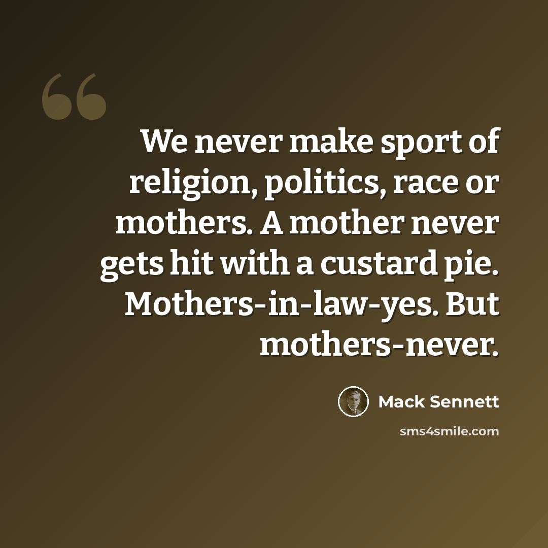 “We never make sport of religion, politics, race or mothers. A mother never gets hit with a custard pie. Mothers-in-law-yes. But mothers-never.” quote by Mack Sennett