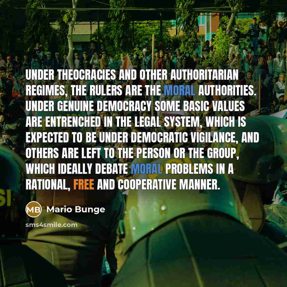 “Under theocracies and other authoritarian regimes, the rulers are the moral authorities. Under genuine democracy some basic values are entrenched in the legal system, which is expected to be under democratic vigilance, and others are left to the person or the group, which ideally debate moral…” quote by Mario Bunge