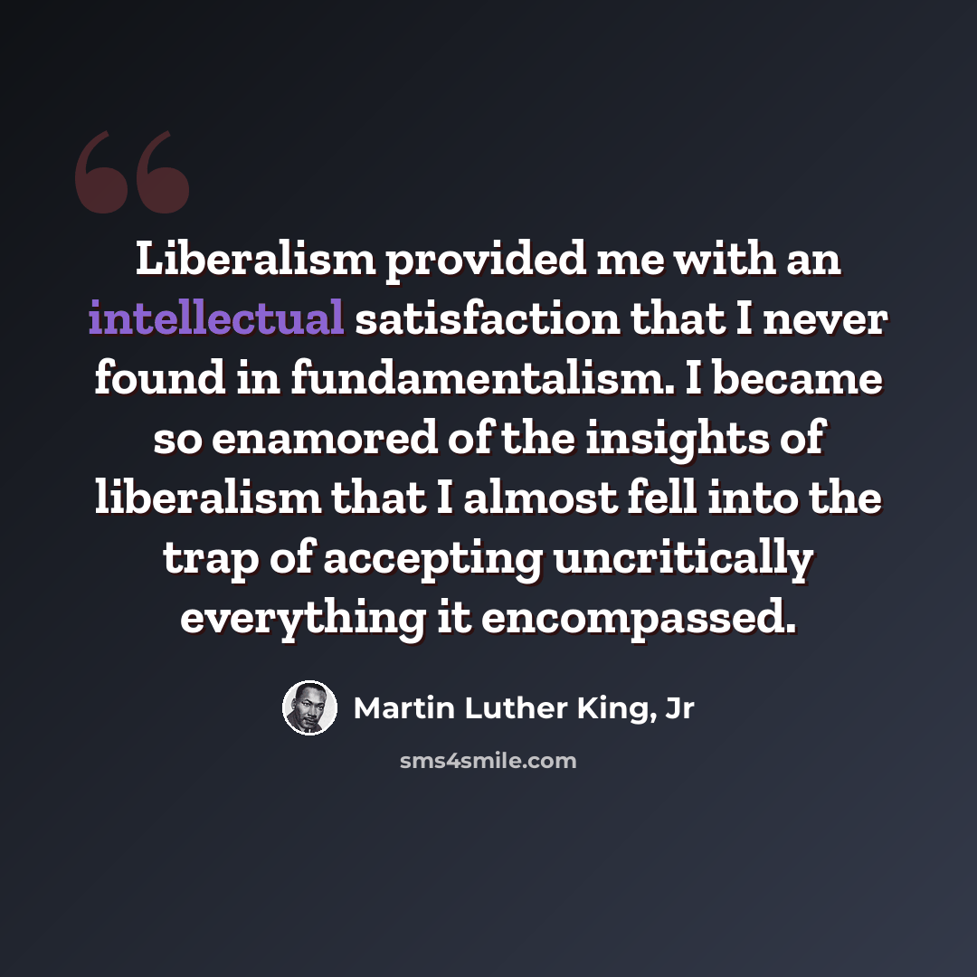 “Liberalism provided me with an intellectual satisfaction that I never found in fundamentalism. I became so enamored of the insights of liberalism that I almost fell into the trap of accepting uncritically everything it encompassed.” quote by Martin Luther King, Jr