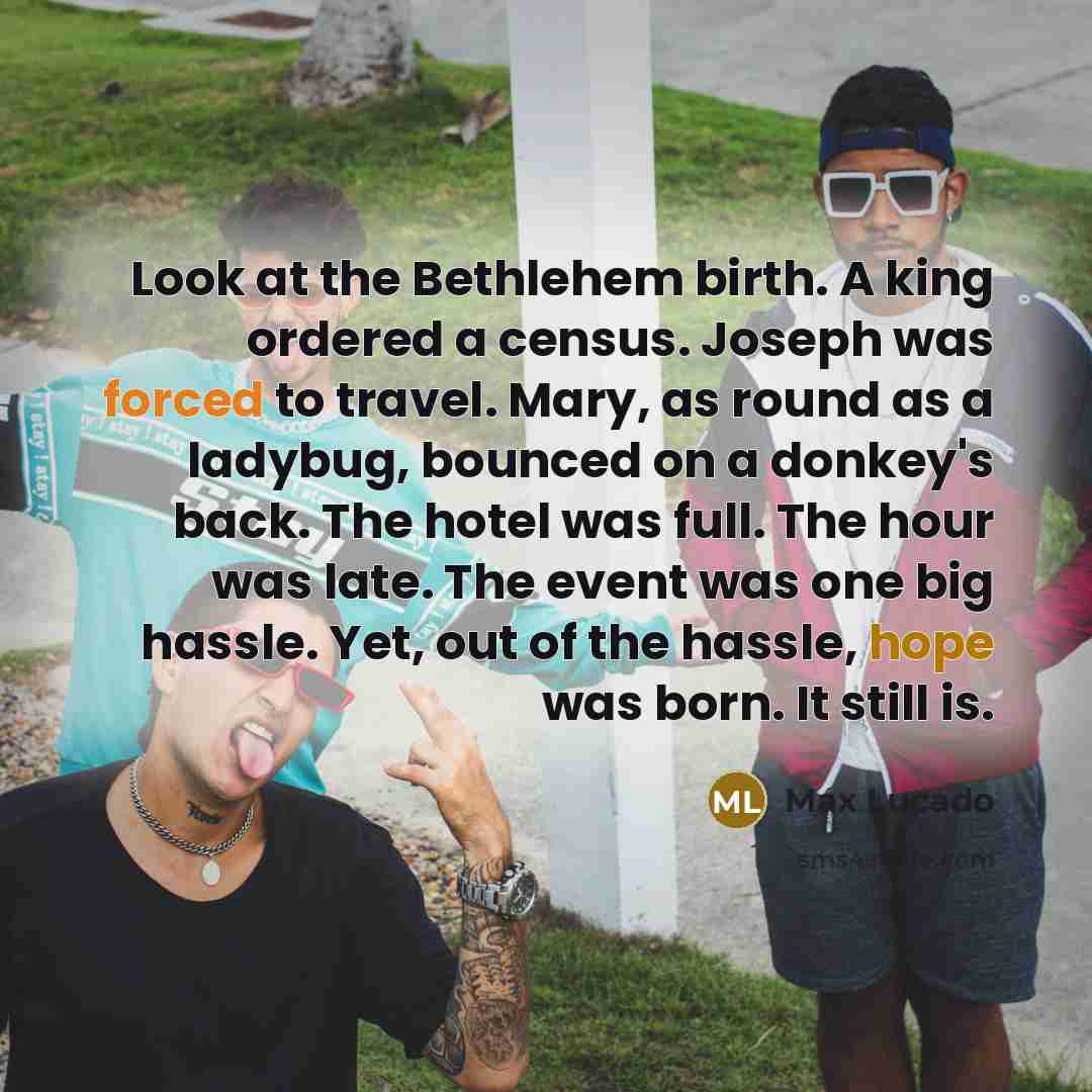“Look at the Bethlehem birth. A king ordered a census. Joseph was forced to travel. Mary, as round as a ladybug, bounced on a donkey's back. The hotel was full. The hour was late. The event was one big hassle. Yet, out of the hassle, hope was born. It still is.” quote by Max Lucado