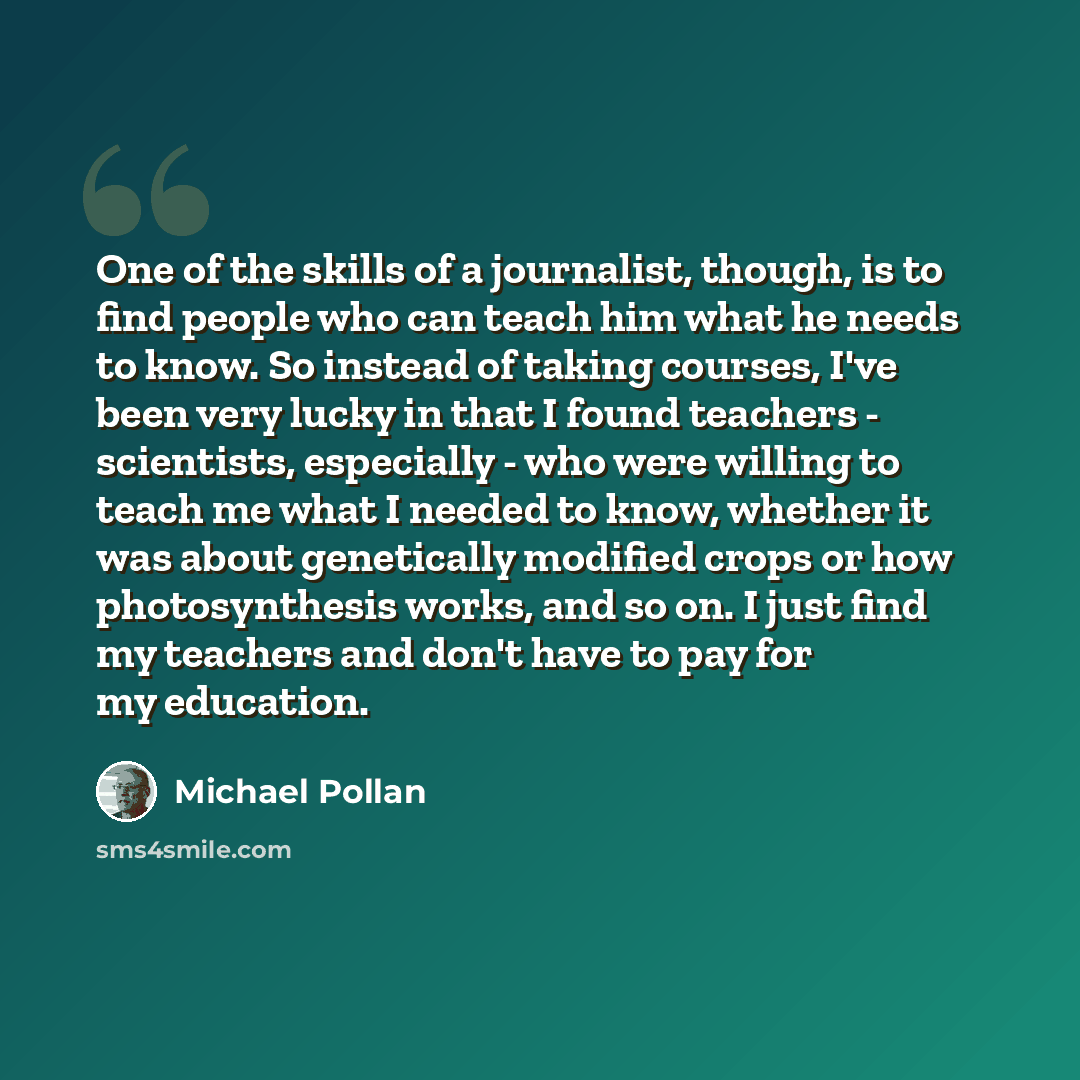 “One of the skills of a journalist, though, is to find people who can teach him what he needs to know. So instead of taking courses, I've been very lucky in that I found teachers - scientists, especially - who were willing to teach me what I needed to know, whether it was about genetically modified…” quote by Michael Pollan