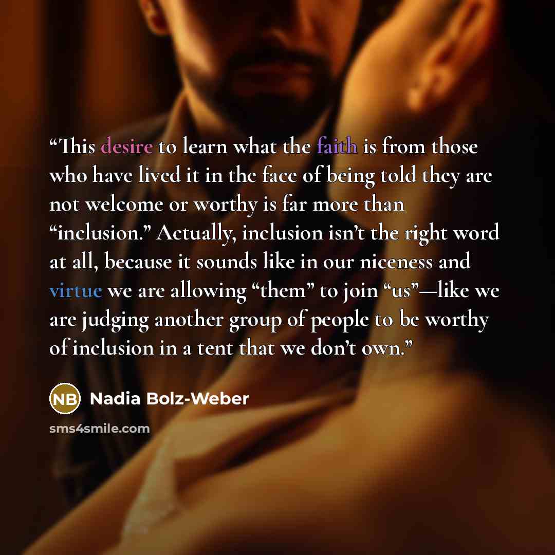 “This desire to learn what the faith is from those who have lived it in the face of being told they are not welcome or worthy is far more than “inclusion.” Actually, inclusion isn’t the right word at all, because it sounds like in our niceness and virtue we are allowing “them” to join “us”—like we…” quote by Nadia Bolz-Weber