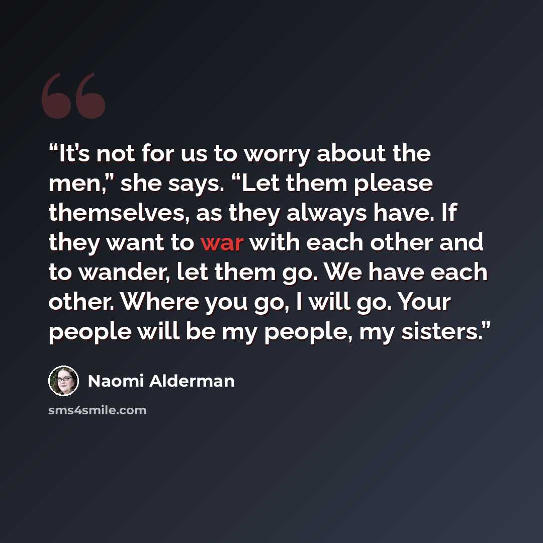 “It’s not for us to worry about the men,” she says. “Let them please themselves, as they always have. If they want to war with each other and to wander, let them go. We have each other. Where you go, I will go. Your people will be my people, my sisters.” quote by Naomi Alderman