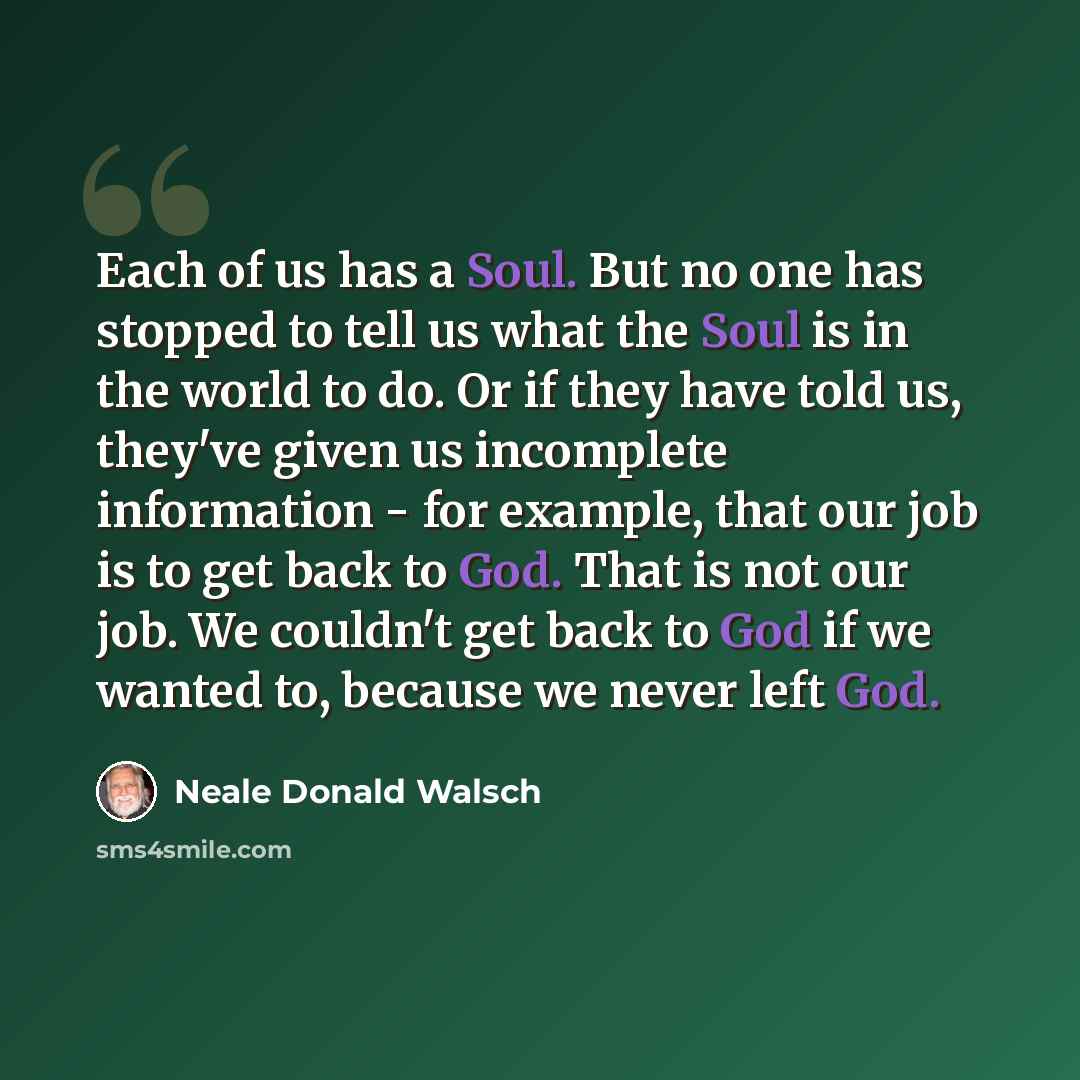 “Each of us has a Soul. But no one has stopped to tell us what the Soul is in the world to do. Or if they have told us, they've given us incomplete information - for example, that our job is to get back to God. That is not our job. We couldn't get back to God if we wanted to, because we never left…” quote by Neale Donald Walsch