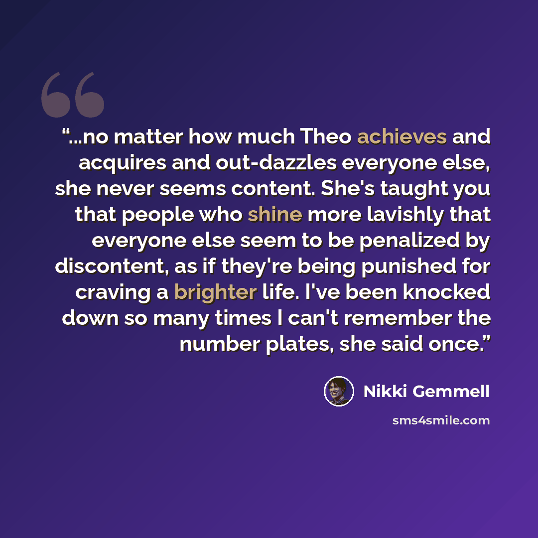 “...no matter how much Theo achieves and acquires and out-dazzles everyone else, she never seems content. She's taught you that people who shine more lavishly that everyone else seem to be penalized by discontent, as if they're being punished for craving a brighter life. I've been knocked down so…” quote by Nikki Gemmell
