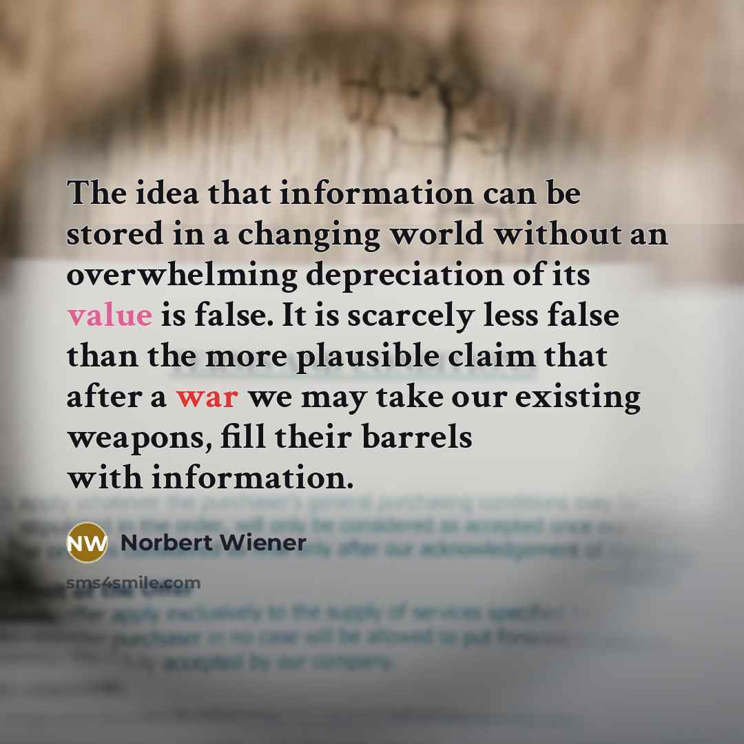 “The idea that information can be stored in a changing world without an overwhelming depreciation of its value is false. It is scarcely less false than the more plausible claim that after a war we may take our existing weapons, fill their barrels with information.” quote by Norbert Wiener