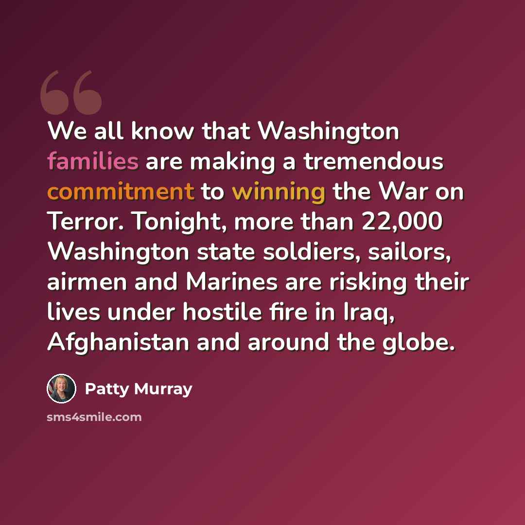 “We all know that Washington families are making a tremendous commitment to winning the War on Terror. Tonight, more than 22,000 Washington state soldiers, sailors, airmen and Marines are risking their lives under hostile fire in Iraq, Afghanistan and around the globe.” quote by Patty Murray