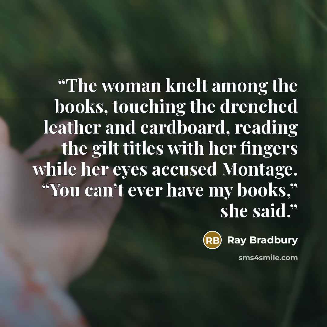 “The woman knelt among the books, touching the drenched leather and cardboard, reading the gilt titles with her fingers while her eyes accused Montage. “You can’t ever have my books,” she said.” quote by Ray Bradbury